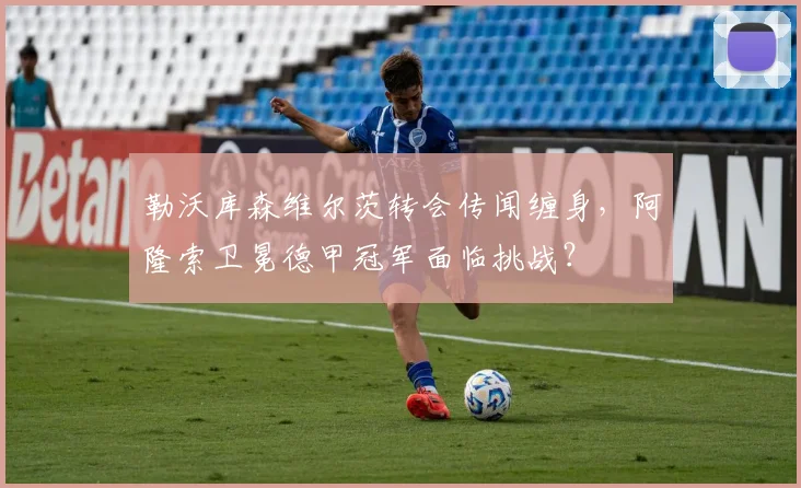 勒沃库森维尔茨转会传闻缠身，阿隆索卫冕德甲冠军面临挑战？