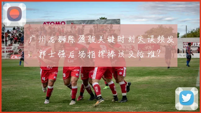 广州龙狮陈盈骏关键时刻失误频发，郭士强后场指挥棒该交给谁？