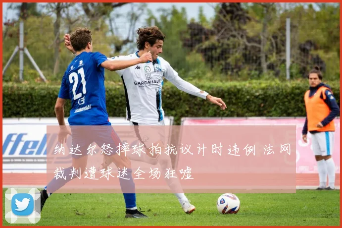 纳达尔怒摔球拍抗议计时违例 法网裁判遭球迷全场狂嘘