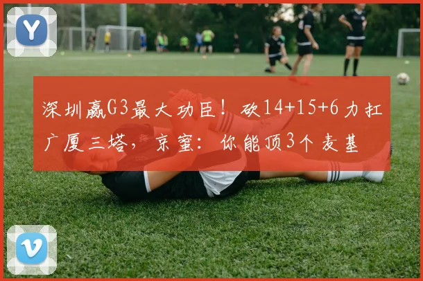 深圳赢G3最大功臣！砍14+15+6力扛广厦三塔，京蜜：你能顶3个麦基